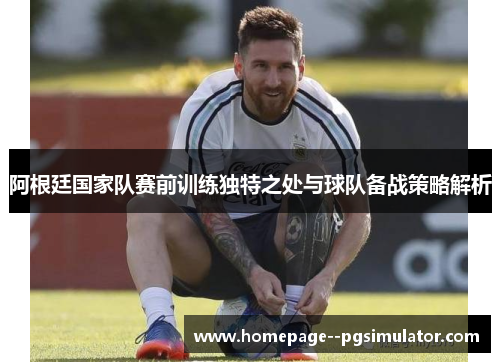阿根廷国家队赛前训练独特之处与球队备战策略解析