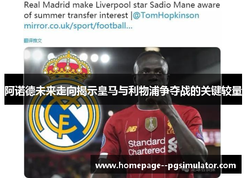 阿诺德未来走向揭示皇马与利物浦争夺战的关键较量