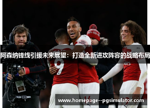 阿森纳锋线引援未来展望：打造全新进攻阵容的战略布局