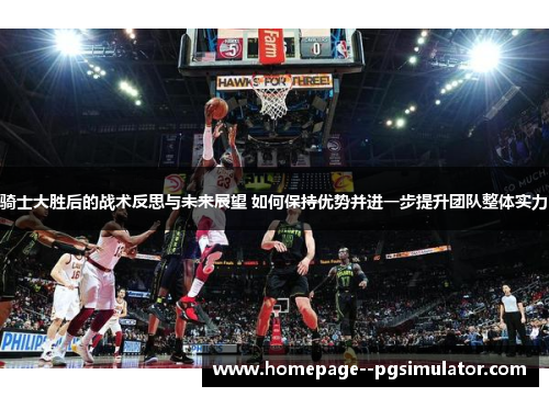 骑士大胜后的战术反思与未来展望 如何保持优势并进一步提升团队整体实力