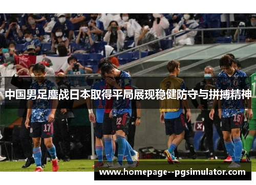 中国男足鏖战日本取得平局展现稳健防守与拼搏精神