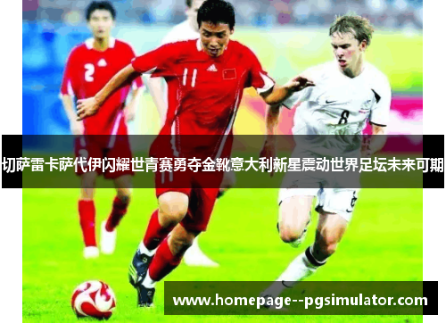 切萨雷卡萨代伊闪耀世青赛勇夺金靴意大利新星震动世界足坛未来可期
