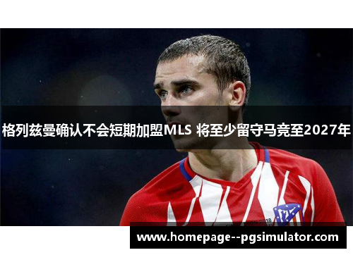 格列兹曼确认不会短期加盟MLS 将至少留守马竞至2027年
