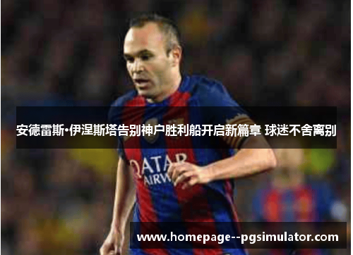 安德雷斯·伊涅斯塔告别神户胜利船开启新篇章 球迷不舍离别